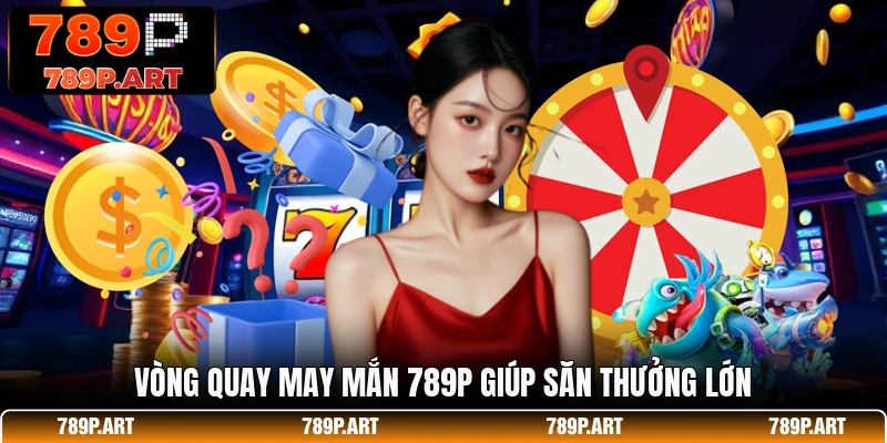 Vòng quay may mắn 789P giúp săn thưởng lớn