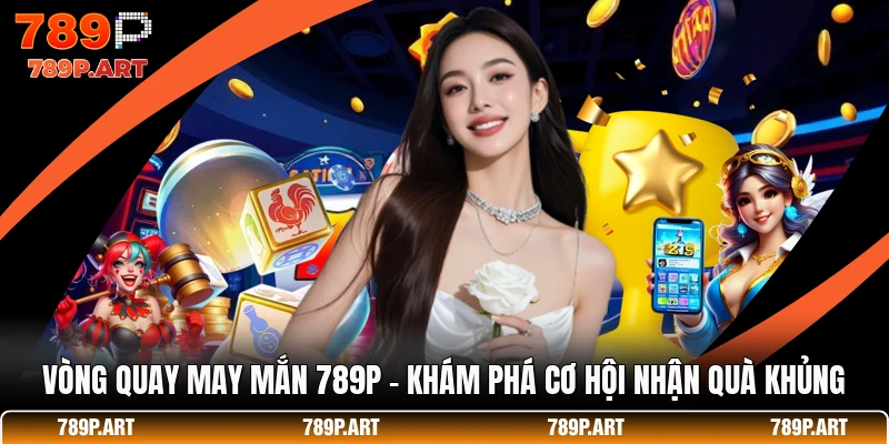 Vòng Quay May Mắn 789P - Khám Phá Cơ Hội Nhận Quà Khủng